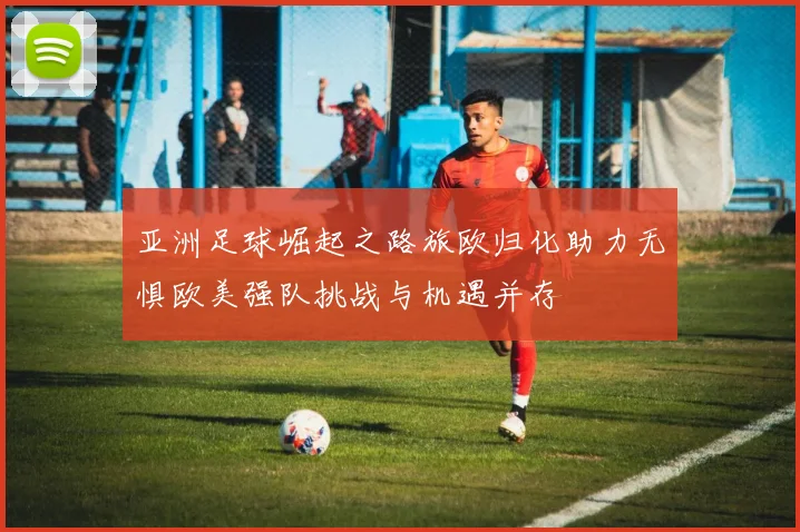 亚洲足球崛起之路旅欧归化助力无惧欧美强队挑战与机遇并存