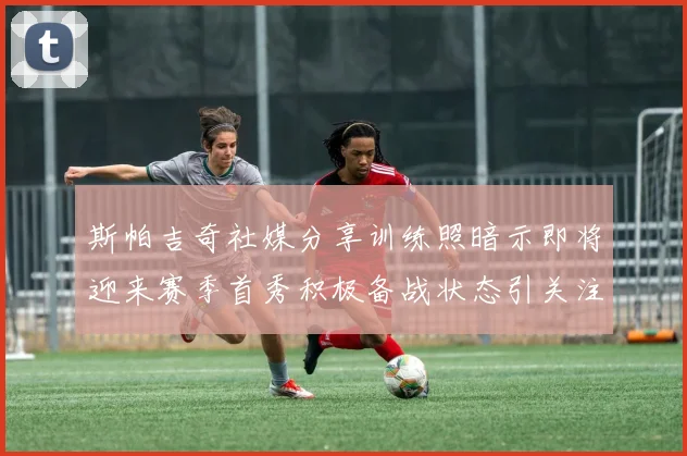 斯帕吉奇社媒分享训练照暗示即将迎来赛季首秀积极备战状态引关注