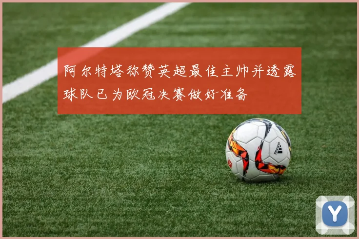 阿尔特塔称赞英超最佳主帅并透露球队已为欧冠决赛做好准备