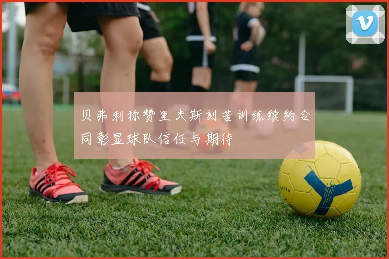贝弗利称赞里夫斯刻苦训练续约合同彰显球队信任与期待