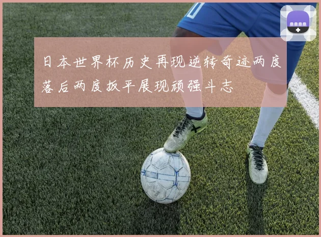 日本世界杯历史再现逆转奇迹两度落后两度扳平展现顽强斗志