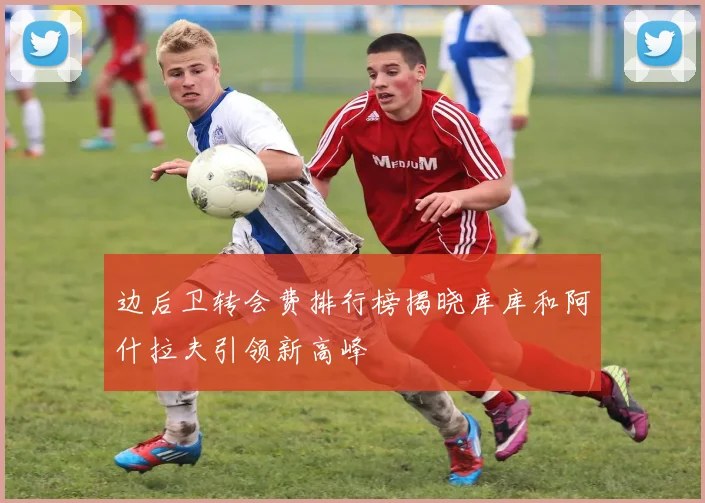 边后卫转会费排行榜揭晓库库和阿什拉夫引领新高峰