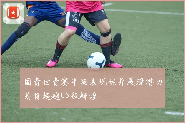 国青世青赛半场表现优异展现潜力或将超越05级辉煌