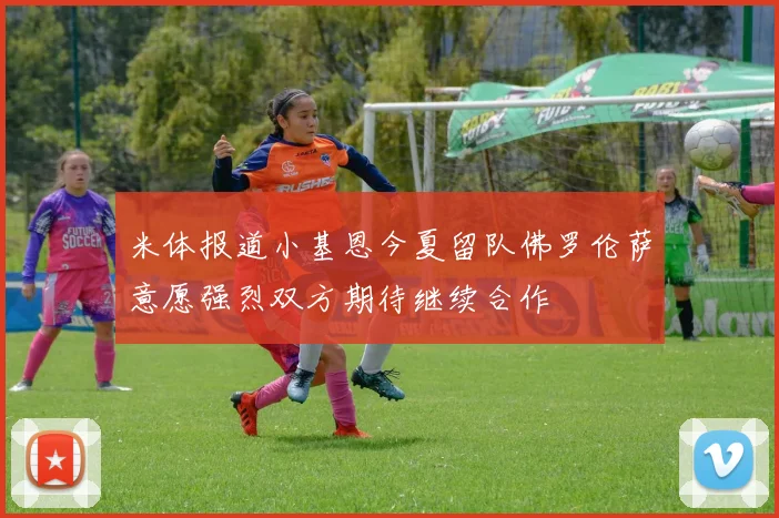 米体报道小基恩今夏留队佛罗伦萨意愿强烈双方期待继续合作