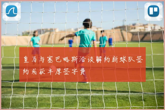 皇马与塞巴略斯洽谈解约新球队签约或获丰厚签字费