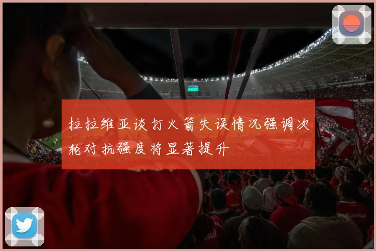 拉拉维亚谈打火箭失误情况强调次轮对抗强度将显著提升