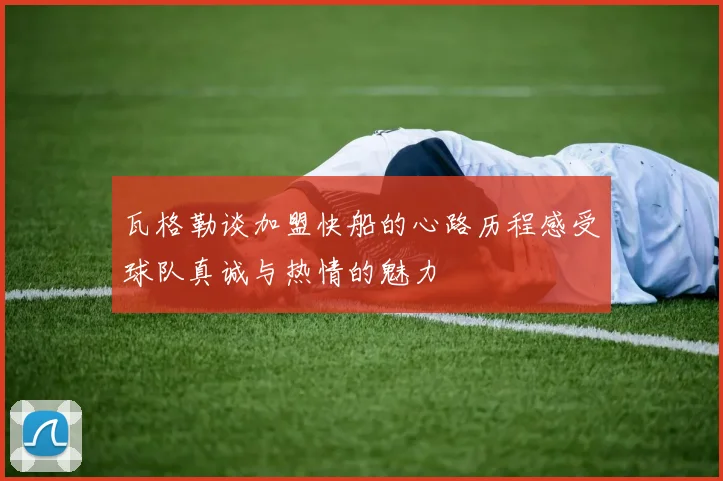 瓦格勒谈加盟快船的心路历程感受球队真诚与热情的魅力