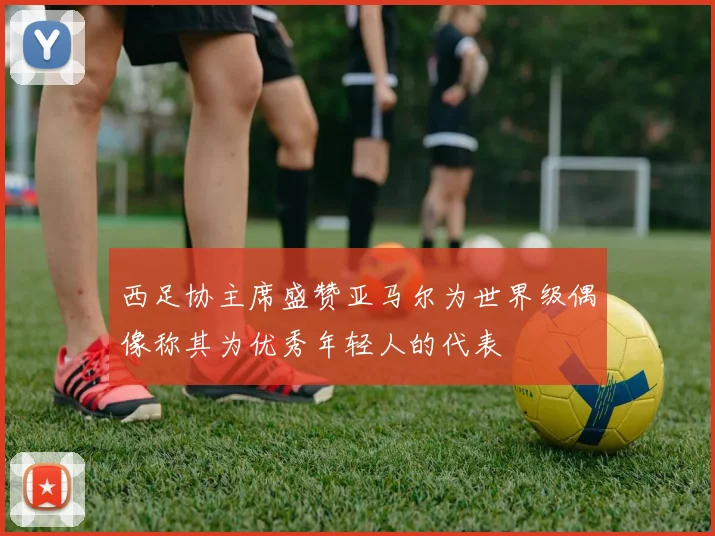 西足协主席盛赞亚马尔为世界级偶像称其为优秀年轻人的代表