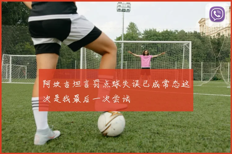 阿坎吉坦言罚点球失误已成常态这次是我最后一次尝试