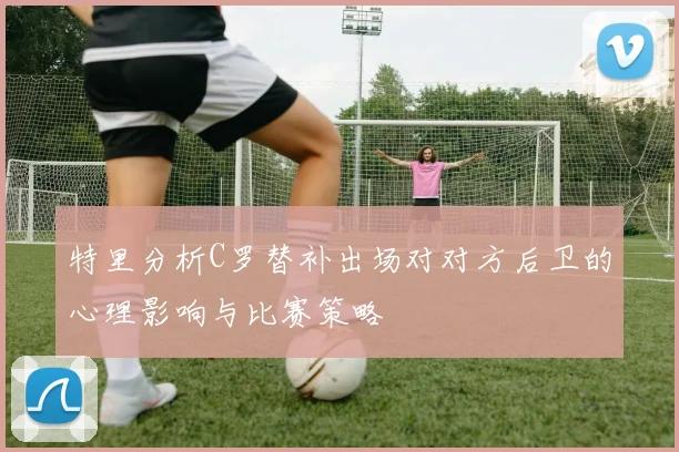 特里分析C罗替补出场对对方后卫的心理影响与比赛策略
