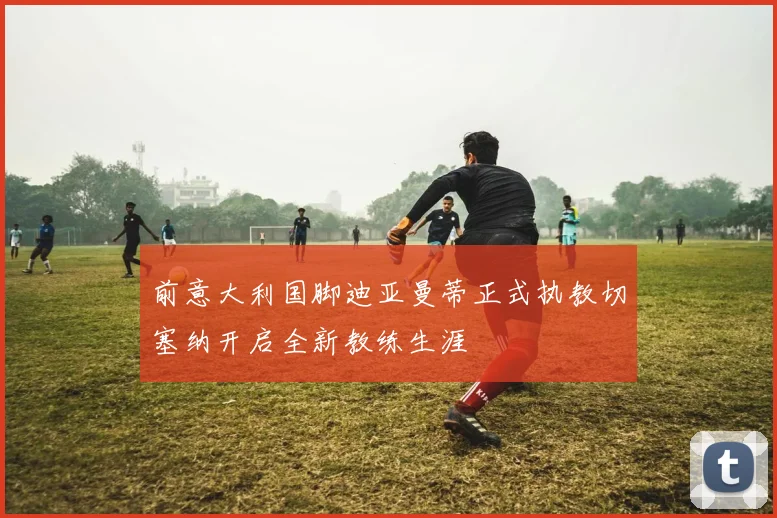 前意大利国脚迪亚曼蒂正式执教切塞纳开启全新教练生涯