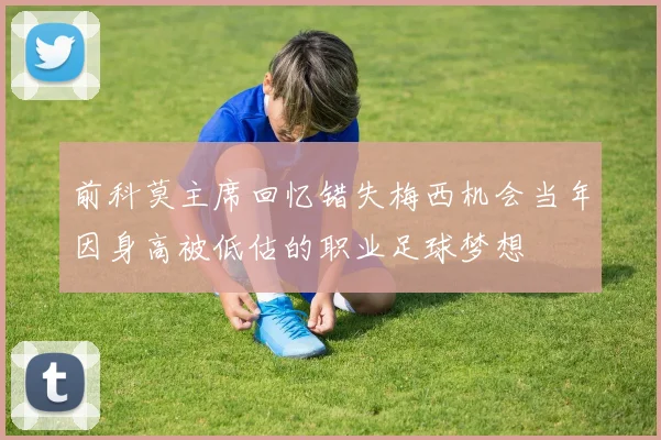 前科莫主席回忆错失梅西机会当年因身高被低估的职业足球梦想
