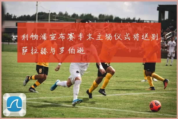 利物浦宣布赛季末主场仪式将送别萨拉赫与罗伯逊