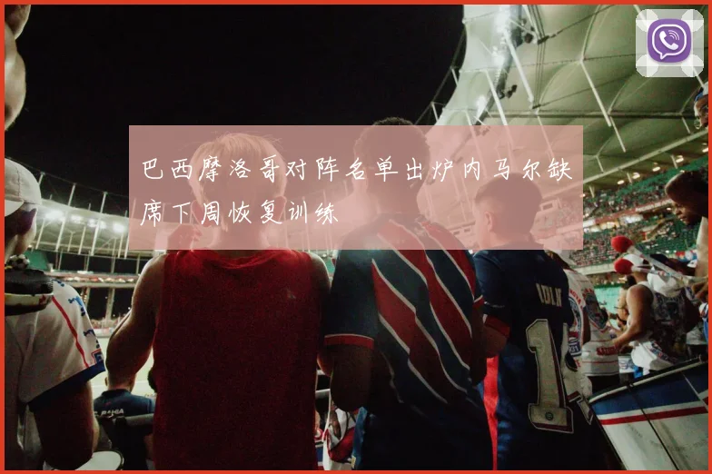 巴西摩洛哥对阵名单出炉内马尔缺席下周恢复训练