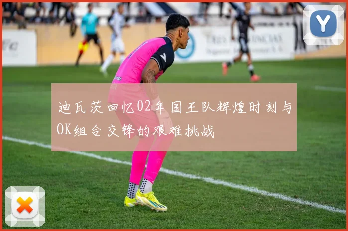 迪瓦茨回忆02年国王队辉煌时刻与OK组合交锋的艰难挑战