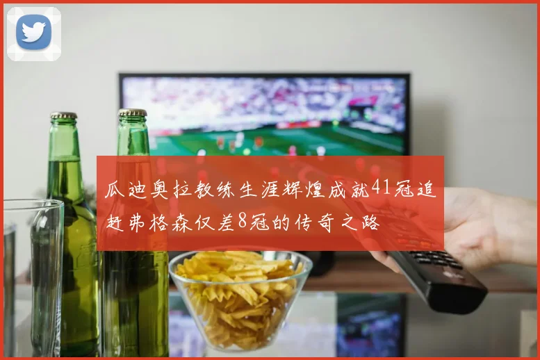 瓜迪奥拉教练生涯辉煌成就41冠追赶弗格森仅差8冠的传奇之路
