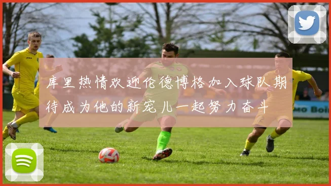 库里热情欢迎伦德博格加入球队期待成为他的新宠儿一起努力奋斗