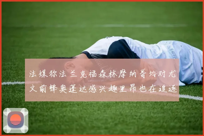 法媒称法兰克福森林摩纳哥均对尤文前锋奥蓬达感兴趣里昂也在追逐他