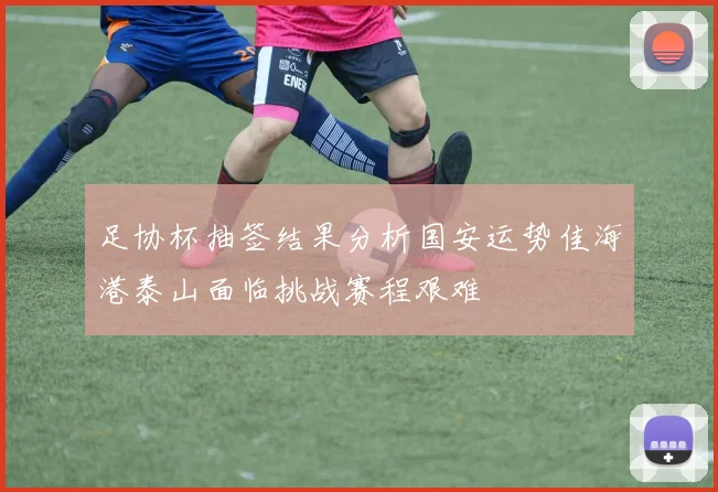 足协杯抽签结果分析国安运势佳海港泰山面临挑战赛程艰难