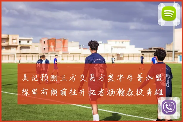 美记预测三方交易方案字母哥加盟绿军布朗前往开拓者杨瀚森投奔雄鹿