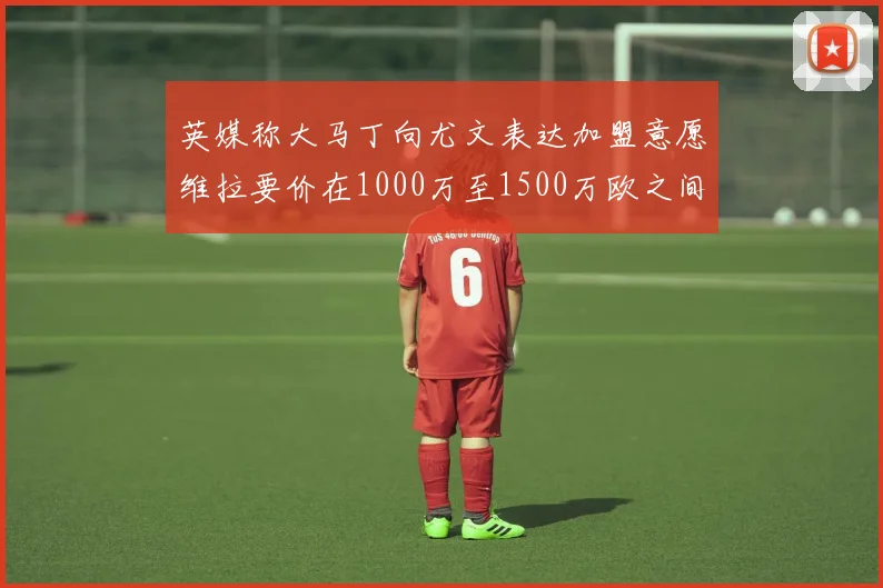 英媒称大马丁向尤文表达加盟意愿维拉要价在1000万至1500万欧之间
